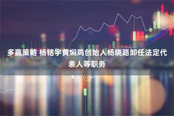多赢策略 杨铭宇黄焖鸡创始人杨晓路卸任法定代表人等职务
