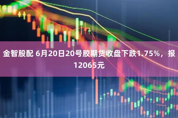 金智股配 6月20日20号胶期货收盘下跌1.75%，报12065元