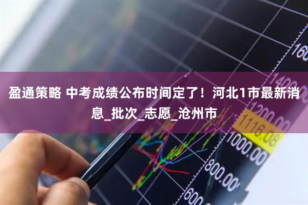 盈通策略 中考成绩公布时间定了！河北1市最新消息_批次_志愿_沧州市