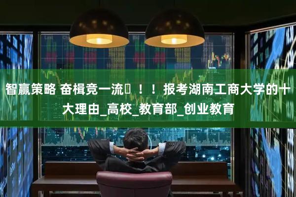智赢策略 奋楫竞一流️！！报考湖南工商大学的十大理由_高校_教育部_创业教育