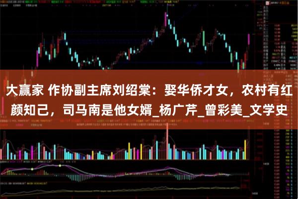 大赢家 作协副主席刘绍棠：娶华侨才女，农村有红颜知己，司马南是他女婿_杨广芹_曾彩美_文学史