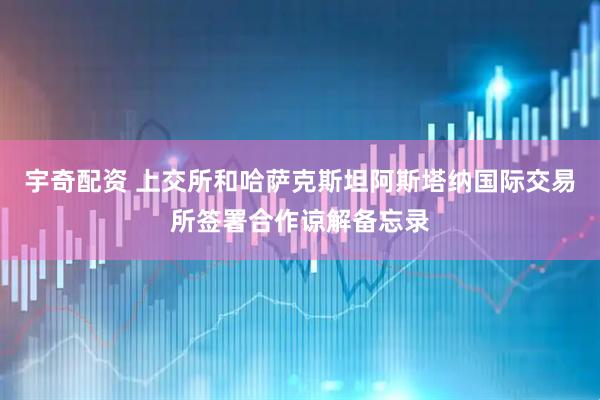 宇奇配资 上交所和哈萨克斯坦阿斯塔纳国际交易所签署合作谅解备忘录