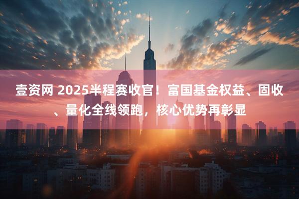 壹资网 2025半程赛收官！富国基金权益、固收、量化全线领跑，核心优势再彰显