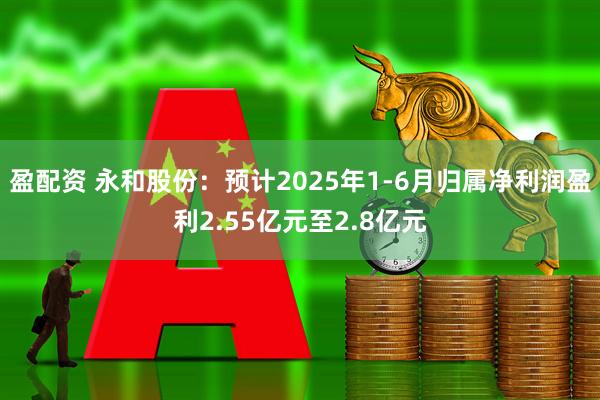 盈配资 永和股份：预计2025年1-6月归属净利润盈利2.55亿元至2.8亿元