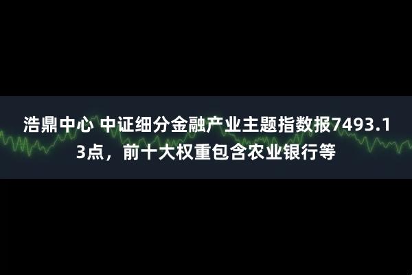 浩鼎中心 中证细分金融产业主题指数报7493.13点，前十大权重包含农业银行等