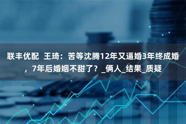 联丰优配  王琦：苦等沈腾12年又逼婚3年终成婚，7年后婚姻不甜了？_俩人_结果_质疑