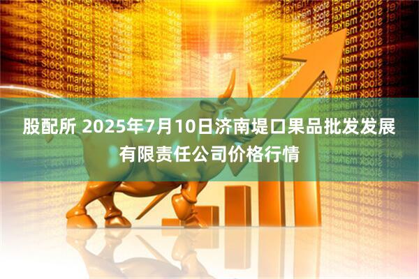 股配所 2025年7月10日济南堤口果品批发发展有限责任公司价格行情