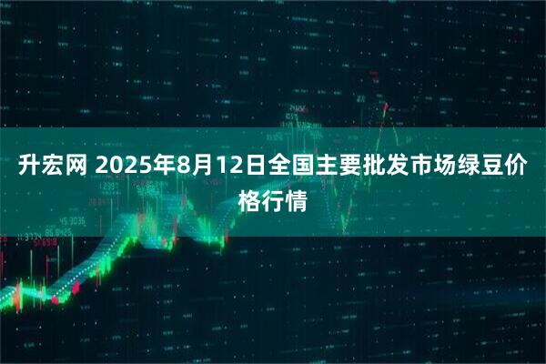升宏网 2025年8月12日全国主要批发市场绿豆价格行情