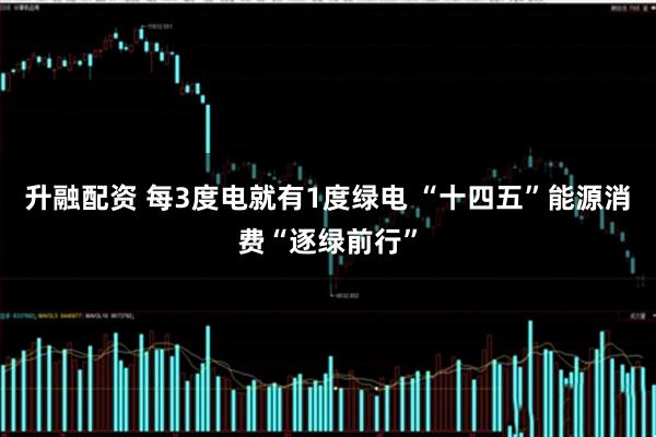 升融配资 每3度电就有1度绿电 “十四五”能源消费“逐绿前行”