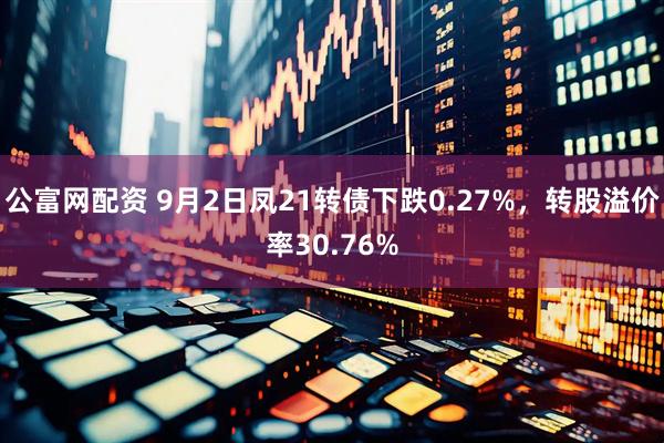 公富网配资 9月2日凤21转债下跌0.27%，转股溢价率30.76%