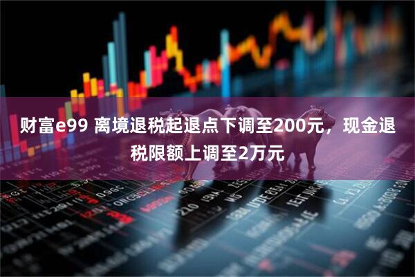 财富e99 离境退税起退点下调至200元，现金退税限额上调至2万元