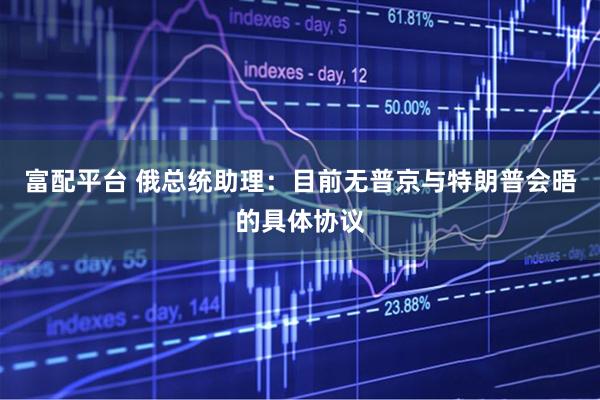 富配平台 俄总统助理：目前无普京与特朗普会晤的具体协议