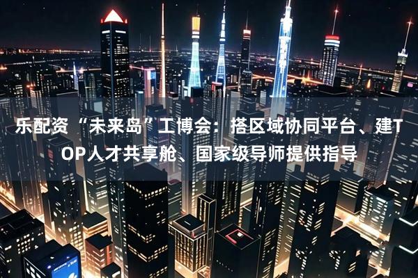 乐配资 “未来岛”工博会：搭区域协同平台、建TOP人才共享舱、国家级导师提供指导