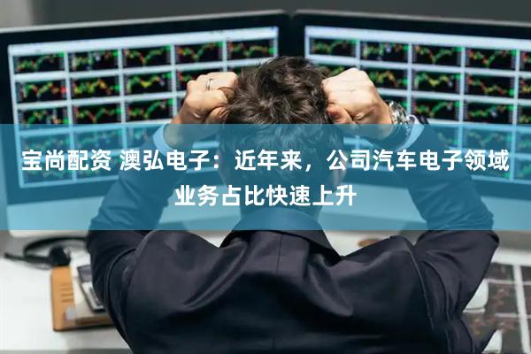 宝尚配资 澳弘电子：近年来，公司汽车电子领域业务占比快速上升