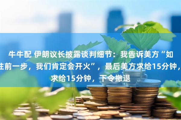 牛牛配 伊朗议长披露谈判细节：我告诉美方“如果你们再往前一步，我们肯定会开火”，最后美方求给15分钟，下令撤退
